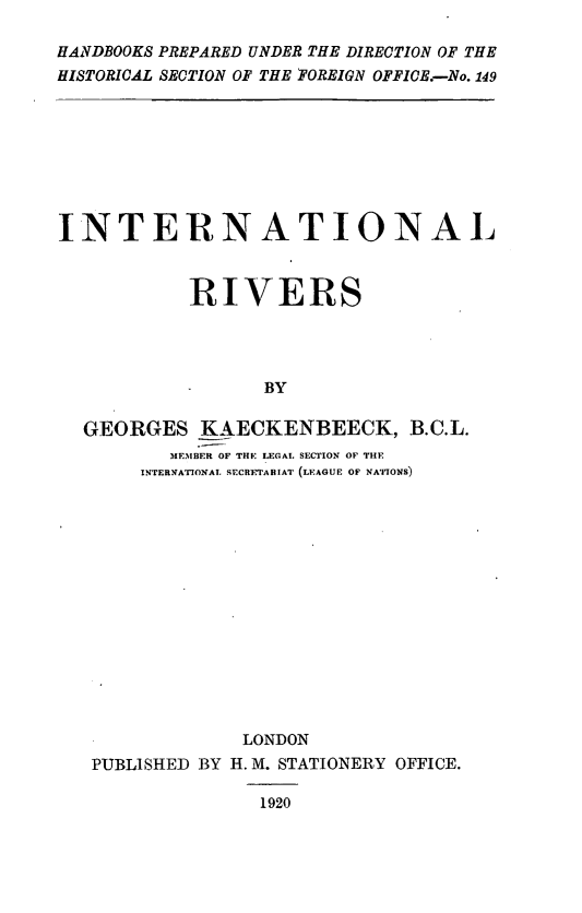 handle is hein.weaties/interiv0001 and id is 1 raw text is: HANDBOOKS PREPARED UNDER THE DIRECTION OF THE
HISTORICAL SECTION OF THE FOREIGN OFFICE.-No. 149

INTERNATIONAL
RIVERS
BY
GEORGES KAECKENBEECK, B.C.L.
MEMBER OF THE I.EGAL SECTION OF THE
INTERNATIONAL SrCRETABIAT (LEAGUE OF NATIONS)

LONDON
PUBLISHED BY H. M. STATIONERY OFFICE.
1920


