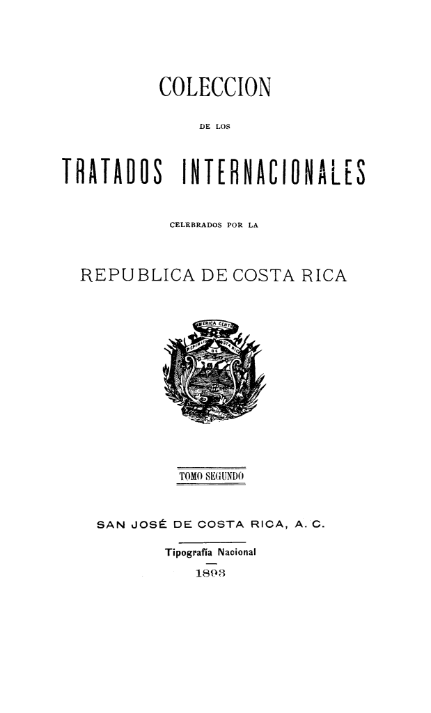 handle is hein.weaties/intlcosric0002 and id is 1 raw text is: 



           COLECCION

               DE LOS


TRATADOS INTERNACIONALES


          CELEBRADOS POR LA


REPUBLICA DE COSTA RICA


         TOMO SEGUNDO


SAN JOSÉ DE COSTA RICA, A. C.
       Tipografía Nacional
           1898


