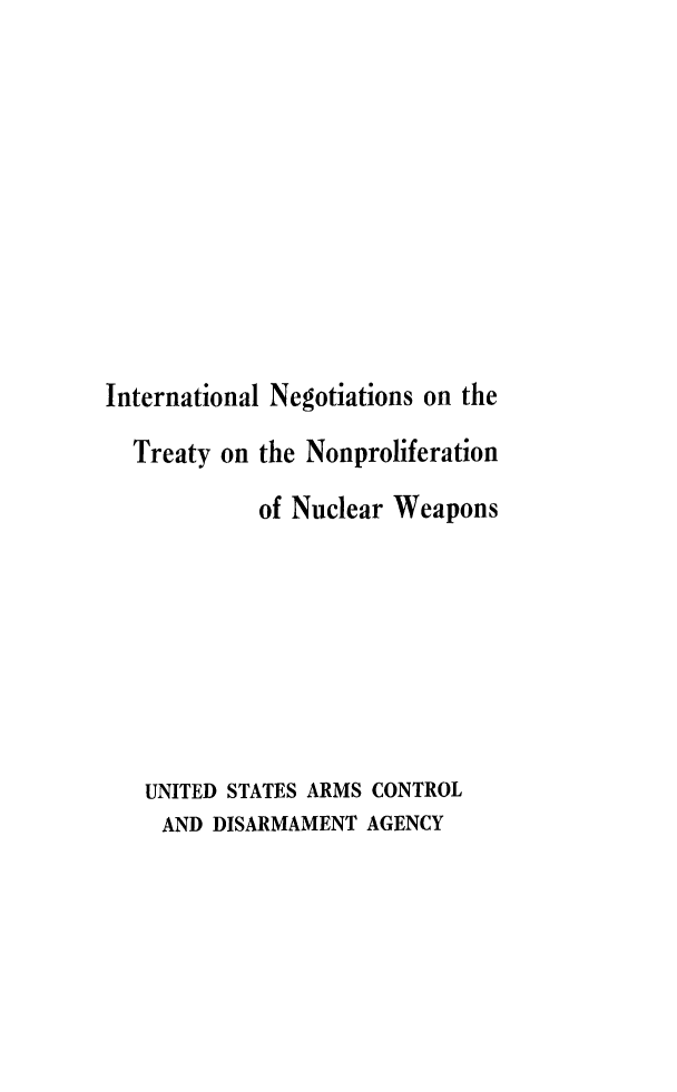 handle is hein.weaties/itnpucw0001 and id is 1 raw text is: 











International Negotiations on the

  Treaty on the Nonproliferation

            of Nuclear Weapons








   UNITED STATES ARMS CONTROL
   AND DISARMAMENT AGENCY


