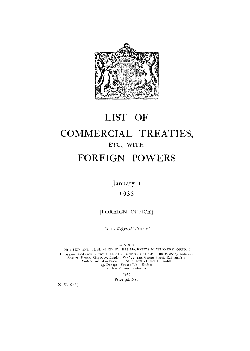 handle is hein.weaties/liocotref0001 and id is 1 raw text is: ï»¿LIST OF
COMMERCIAL TREATIES,
ETC., WITH
FOREIGN POWERS
January i
1933
[FOREIGN OFFICE]
Crown Copyright RYei eid,(I
LONIDON
PRINIED ANI) PUI3HIIED BY HIS MAJESTY'S STATIONERY OFFICE
To be purchased directly from H M. sI ATIONERV OFFICE at the following addre-e
Adastral House, Kingsway, London, W  C 2; 120, George Street, Edinburgh a
York Street, Manchester,  1, St. Andrew's Crescent, Cardiff
i., Donegall Square West, Belfast
or through any Bookseller
1933
Price 9d. Net
59-53-o-33


