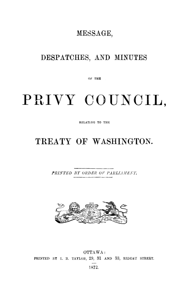 handle is hein.weaties/mesdesmi0001 and id is 1 raw text is: MESSAGE,

DESPATCHES, AND MINUTES
OF THE

PRIVY

COUNCIL,

RELATING TO THE
TREATY OF WASHINGTON.
PRINATLD BY ORDLR OF PAIRLLAIENI'.

OTTAWA:
PRINTED BT I. B. TAYLOR, 29, 31 AND 33, RIDE&U STREI.
1872.


