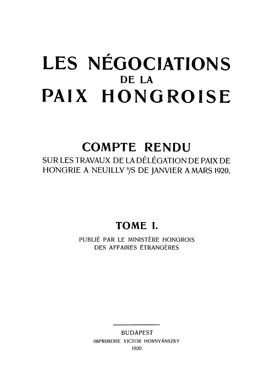 handle is hein.weaties/negocpzh0001 and id is 1 raw text is: 





LES


NEGOCIATIONS


DE LA


PAIX


HONGROISE


       COMPTE RENDU
SUR LES TRAVAUX DE LA DÉLÉGATION DE PAIX DE
HONGRIE A NEUILLY s/s DE JANVIER A MARS 1920.




            TOME I.
      PUBLIÉ PAR LE MINISTÈRE HONGROIS
         DES AFFAIRES ÉTRANGÈRES







             BUDAPEST
         IMPRIMERIE VICTOR HORNYÀNSZKY
               1920


