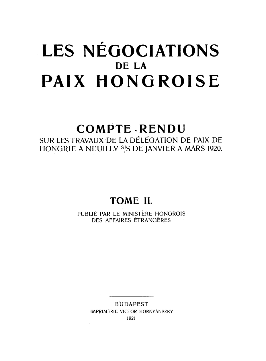handle is hein.weaties/negocpzh0002 and id is 1 raw text is: 



LES NÉGOCIATION


s


DE LA


PAIX


HONGROI


COMPTE -RENDU


SUR LES TRAVAUX DE
HONGRIE A NEUILLY


LA DELUGATION DE PAIX DE
sis DE JANVIER A MARS 1920.


      TOME Il.
PUBLIÉ PAR LE MINISTÈRE HONGROIS
   DES AFFAIRES ÉTRANGÈRES








       BUDAPEST
  IMPRIMERIE VICTOR HORNYÂNSZKY
         1921


S


E


