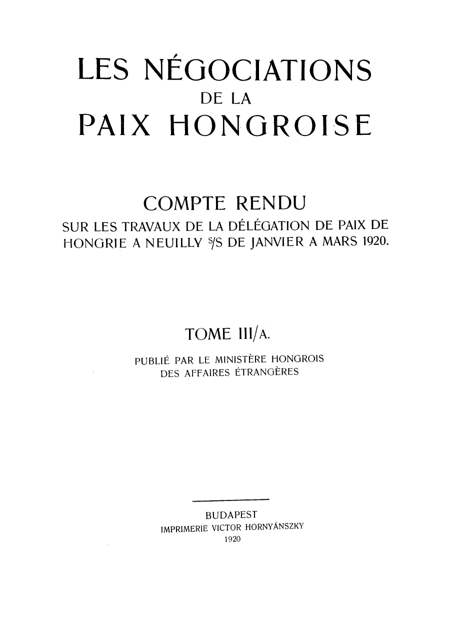 handle is hein.weaties/negocpzh0003 and id is 1 raw text is: 



  LES NEGOCIATIONS
               DE LA

  PAIX HONGROISE




         COMPTE RENDU
SUR LES TRAVAUX DE LA DÉLÉGATION DE PAIX DE
HONGRIE A NEUILLY s/S DE JANVIER A MARS 1920.





             TOME 111/A.
        PUBLIÉ PAR LE MINISTÈRE HONGROIS
          DES AFFAIRES ÉTRANGÈRES








               BUDAPEST
          IMPRIMERIE VICTOR HORNYÂNSZKY
                 1920


