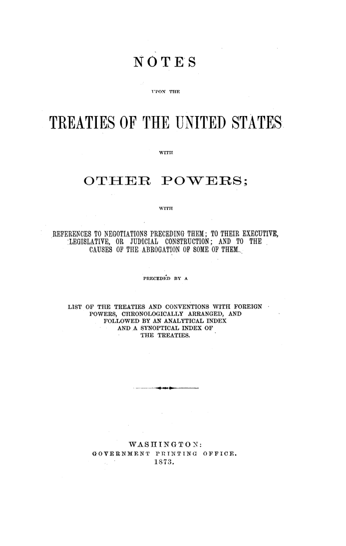 handle is hein.weaties/notreatus0001 and id is 1 raw text is: NOTE'S
I'PON THE
TREATIES OF THE UNITED STATES
WITH

OTHER

POWERS;

WITH

REFERENCES TO NEGOTIATIONS PRECEDING THEM; TO THEIR EXECUTIVE,
LEGISLATIVE, OR JUDICIAL CONSTRUCTION; AND TO THE
CAUSES OF THE ABROGATION OF SOME OF THEM.,
PRECEDED BY A
LIST OF THE TREATIES AND CONVENTIONS WITH FOREIGN
POWERS, CHRONOLOGICALLY ARRANGED, AND
FOLLOWED BY AN ANALYTICAL INDEX
AND A SYNOPTICAL INDEX OF
THE TREATIES.
WASHING TO N:
GOVERNMENT PRTNTING OFFICE.
1873.


