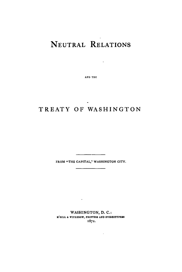 handle is hein.weaties/nuretwash0001 and id is 1 raw text is: 








    NEUTRAL RELATIONS






                AND THE






TREATY OF WASHINGTON


FROM THE CAPITAL, WASHINGTON CITY.










     WASHINGTON, D. C.:
M'GILL & WITIEROW, PRINTIR AND STEREOTYPEZS
           1872.


