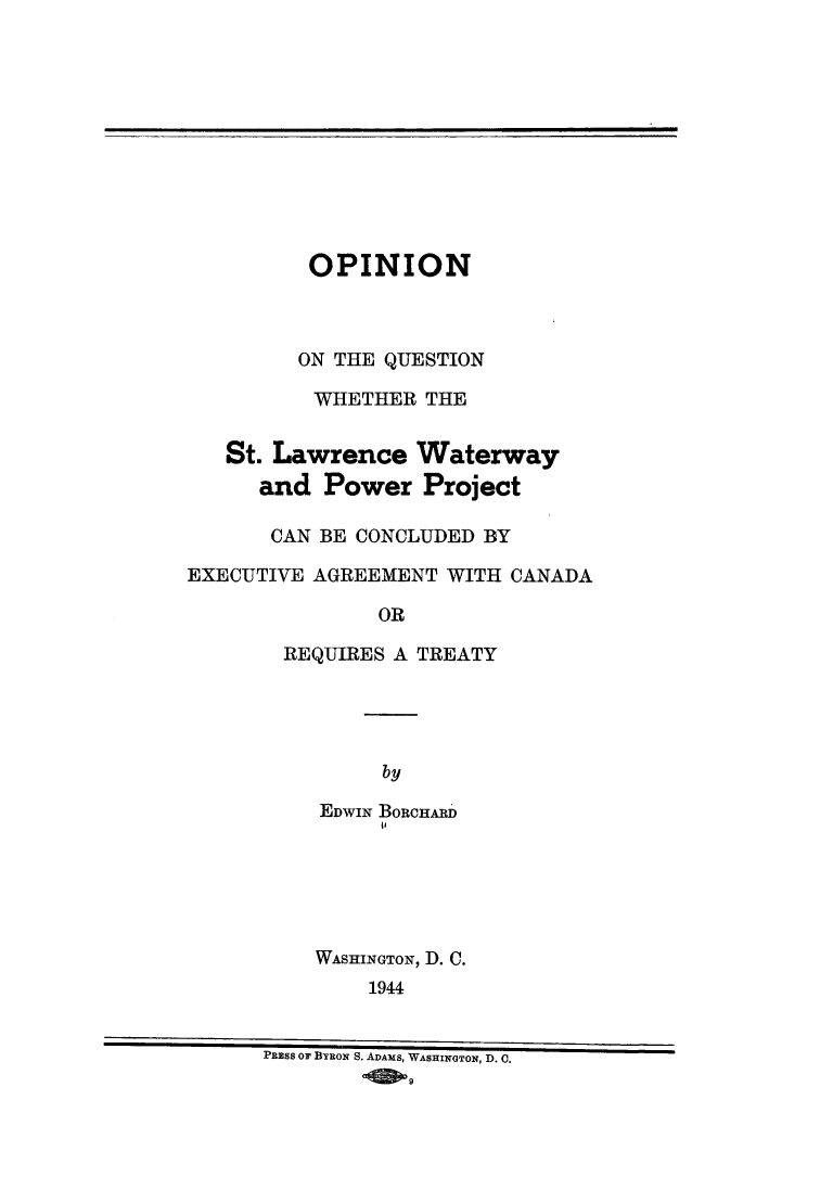 handle is hein.weaties/opstlwtr0001 and id is 1 raw text is: OPINION
ON THE QUESTION
WHETHER THE
St. Lawrence Waterway
and Power Project
CAN BE CONCLUDED BY
EXECUTIVE AGREEMENT WITH CANADA
OR
REQUIRES A TREATY

by
EDWIN BORCHARD
WASHINGTON, D. C.
1944

PRESS OF BYRON S. ADAMS, WASHINGTON, D. 0.


