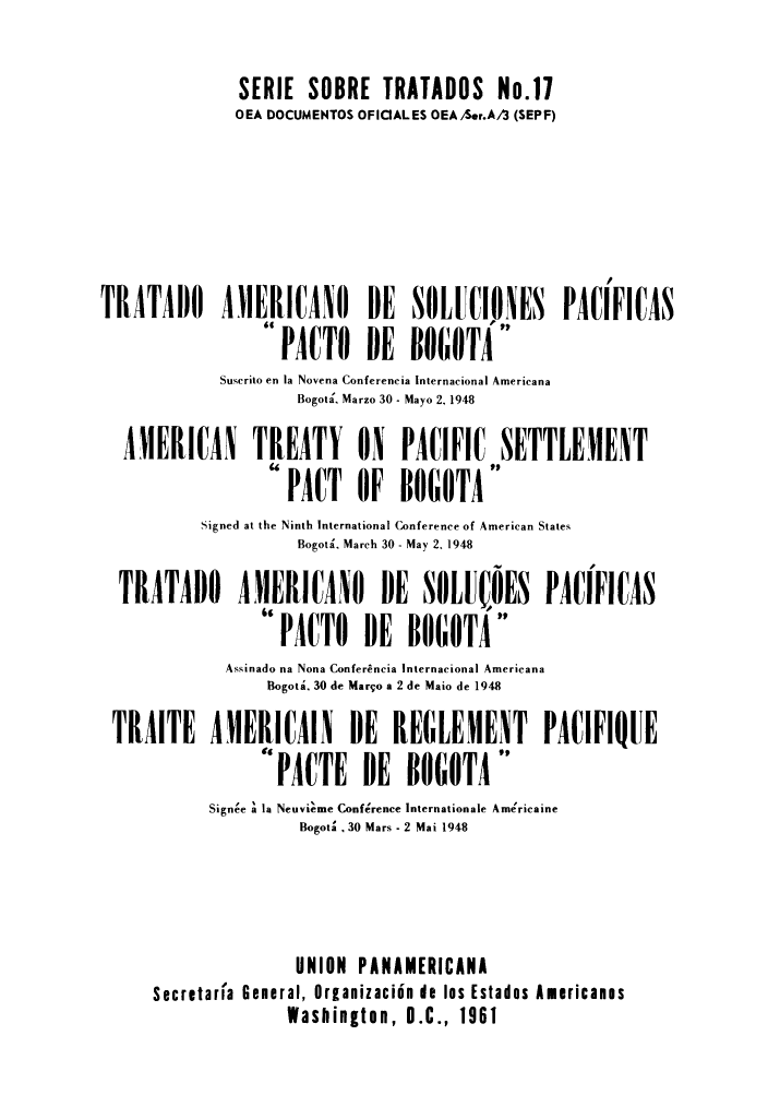 handle is hein.weaties/panuntse0003 and id is 1 raw text is: SERIE SOBRE TRATADOS No.17
OEA DOCUMENTOS OFICIALES OEA/Ser.A/3 (SEPF)
TRATADO AIERICANO DE SOLUCIONES PACIFICAS
PACTO DE BOGOTA
Suscrito en la Novena Conferencia Internacional Americana
Bogota. Marzo 30 - Mayo 2, 1948
AMERICAN TREATY ON PACIFIC SETTLEMENT
PACT OF BOGOTA
Signed at the Ninth International Conference of American States
Bogota, March 30 - May 2, 1948
TRATADO       AMERICANO        DE   SOLUIOES      PACIFICAS
PACTO      DE   BOGOTA
Assinado na Nona Confer~ncia Internacional Americana
Bogota. 30 de Maro a 2 de Maio de 1948
TRAITE AMERICAIN DE REGLEMENT PACIFIQUE
PACTE DE BOGOTA
Signee a la Neuvieme Conference Internationale Ame'rcaine
Bogota . 30 Mars - 2 Mai 1948
UNION PANAMERICANA
Secretaria General, Orianizaciin de los Estados Americanas
Washington, D.C., 1961


