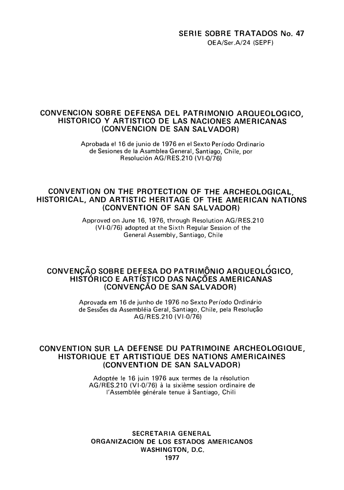 handle is hein.weaties/panuntse0007 and id is 1 raw text is: SERIE SOBRE TRATADOS No. 47
OEA/Ser.A/24 (SEPF)
CONVENCION SOBRE DEFENSA DEL PATRIMONIO ARQUEOLOGICO,
HISTORICO Y ARTISTICO DE LAS NACIONES AMERICANAS
(CONVENCION DE SAN SALVADOR)
Aprobada el 16 de junio de 1976 en el Sexto Perfodo Ordinario
de Sesiones de la Asamblea General, Santiago, Chile, por
Resoluci6n AG/RES.210 (VI-0/76)
CONVENTION ON THE PROTECTION OF THE ARCHEOLOGICAL,
HISTORICAL, AND ARTISTIC HERITAGE OF THE AMERICAN NATIONS
(CONVENTION OF SAN SALVADOR)
Approved on June 16, 1976, through Resolution AG/RES.210
(VI-0/76) adopted at the Sixth Regular Session of the
General Assembly, Santiago, Chile
CONVENPAO SOBRE DEFESA DO PATRIMONIO ARQUEOLOGICO,
HISTORICO E ARTISTICO DAS NA(OES AMERICANAS
(CONVENQAO DE SAN SALVADOR)
Aprovada em 16 de junho de 1976 no Sexto Periodo Ordin~rio
de Sess6es da Assembl~ia Geral, Santiago, Chile, pela Resolu5o
AG/RES.210 (VI-0/76)
CONVENTION SUR LA DEFENSE DU PATRIMOINE ARCHEOLOGIQUE,
HISTORIQUE ET ARTISTIQUE DES NATIONS AMERICAINES
(CONVENTION DE SAN SALVADOR)
Adopt6e le 16 juin 1976 aux termes de la r~solution
AG/RES.210 (VI-0/76) A la sixi~me session ordinaire de
I'Assemble g6n~rale tenue A Santiago, Chili
SECRETARIA GENERAL
ORGANIZACION DE LOS ESTADOS AMERICANOS
WASHINGTON, D.C.
1977


