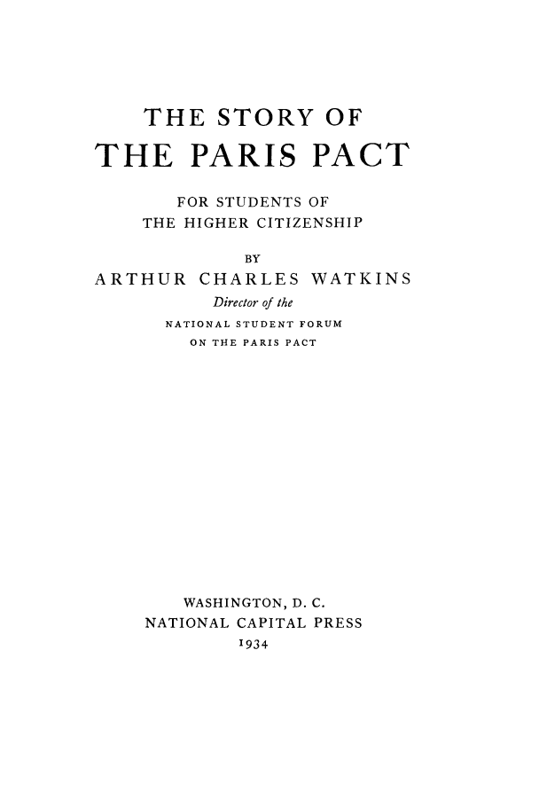 handle is hein.weaties/parpacst0001 and id is 1 raw text is: ï»¿THE STORY OF
THE PARIS PACT
FOR STUDENTS OF
THE HIGHER CITIZENSHIP
BY
ARTHUR CHARLES WATKINS
Director of the
NATIONAL STUDENT FORUM
ON THE PARIS PACT

WASHINGTON, D. C.
NATIONAL CAPITAL PRESS
1934


