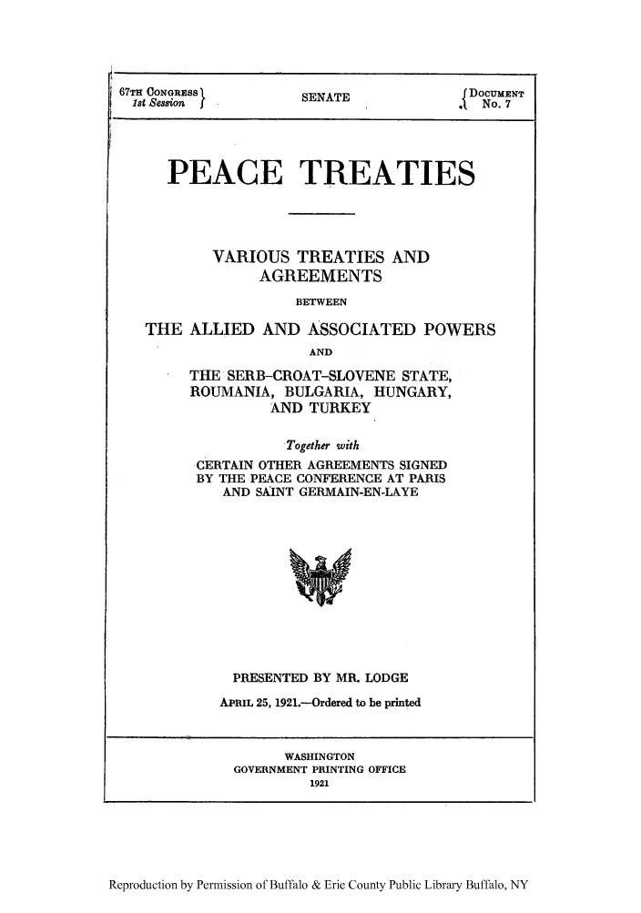 handle is hein.weaties/peatreb0001 and id is 1 raw text is: 67TH CONGRESS }NT            DOCUMENT
1st ession   oSENATE        o
PEACE TREATIES
VARIOUS TREATIES AND
AGREEMENTS
BETWEEN
THE ALLIED AND ASSOCIATED POWERS
AND

THE SERB-CROAT-SLOVENE STATE,
ROUMANIA, BULGARIA, HUNGARY,
AND TURKEY
Together with
-CERTAIN OTHER AGREEMENTS SIGNED
BY THE PEACE CONFERENCE AT PARIS
AND SAINT GERMAIN-EN-LAYE

PRESENTED BY MR. LODGE
APRIL 25, 1921.-Ordered to be printed
WASHINGTON
GOVERNMENT PRINTING OFFICE
1921

Reproduction by Permission of Buffalo & Erie County Public Library Buffalo, NY


