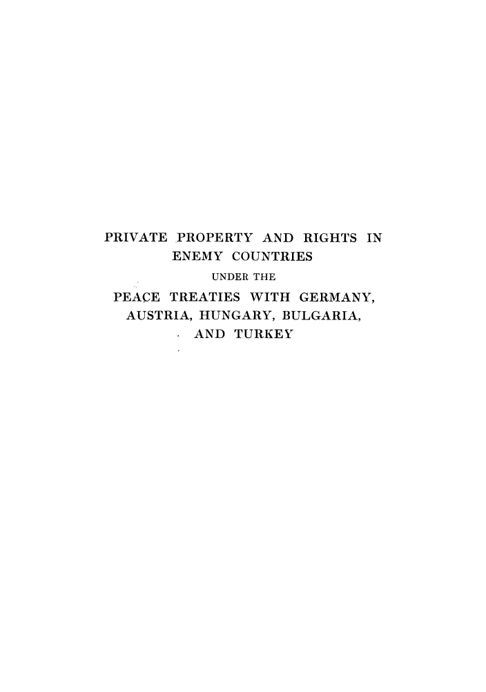 handle is hein.weaties/pprenem0001 and id is 1 raw text is: PRIVATE PROPERTY AND RIGHTS IN
ENEMY COUNTRIES
UNDER THE
PEACE TREATIES WITH GERMANY,
AUSTRIA, HUNGARY, BULGARIA,
AND TURKEY



