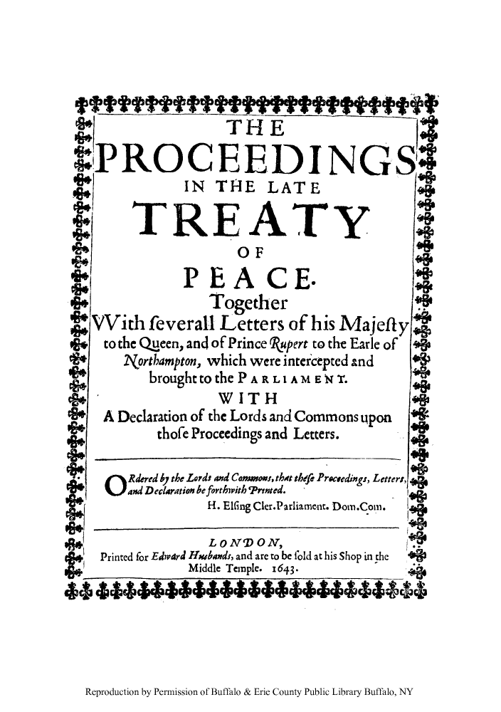 handle is hein.weaties/prlapea0001 and id is 1 raw text is: THE
4PROCEEDINGS4
IN THIE LATE
TREATY
OF                     3
PEACE.
Together
VVith feverall Letters of his Majeflylw
to the Queen, and of Prince Rupert to the Earle of  *?p
TVorthampton, which were intercepted and
brought to thePARL 1 AMEN T.
* * WITH
A Declaration of the Lords and Commons ppon
thofe Proceedings and Letters.
Rdered by the Lords and Comosons, thdt thefu Prceedi&sg, Letters,
and Declaration be forthwith 'rnted.
H. EIfing Cler.Parliament. Dom.Coni.
LONDON,
Printed for Edward Hmubands, and are to be fold at his Shop in the '0&
Middle Temple. I643-
44 44646664464444 666444444

Reproduction by Permission of Buffalo & Erie County Public Library Buffalo, NY


