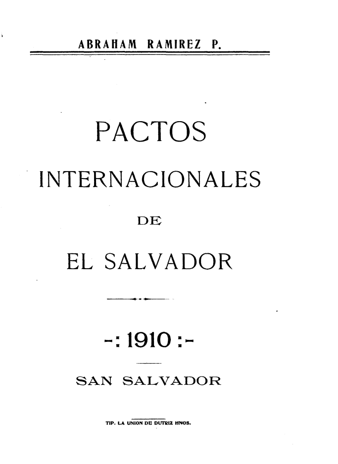 handle is hein.weaties/psinldesr0001 and id is 1 raw text is: 

ABRAHAM RAMIREZ


     PACTOS


INTERNACIONALES


         DE


EL


SA


LVADOR


-: 1910


SAN


:


SALVADOR


TIP. LA UNION DE DUTrRLZ IINOB.


P.


