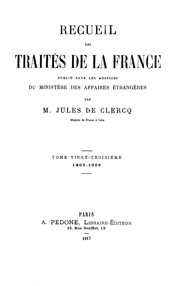 handle is hein.weaties/rdesesdelf0023 and id is 1 raw text is: RECUEIL
DES
TRAITES DE LA FRANCE
PUBL[É SOUS LES AUSPICES
DU MINISTÈRE DES AFFAIRES ÉTRANGÈRES
PAR
M. JULES DE CLERCQ
Ministre de France a Cuba

TOME VINGT-TROISIÈME
1905-1906
PARIS
A. PEDONE, LIBRAIRE-E1DITEUR
13, Rue Soufflot, 13
1917


