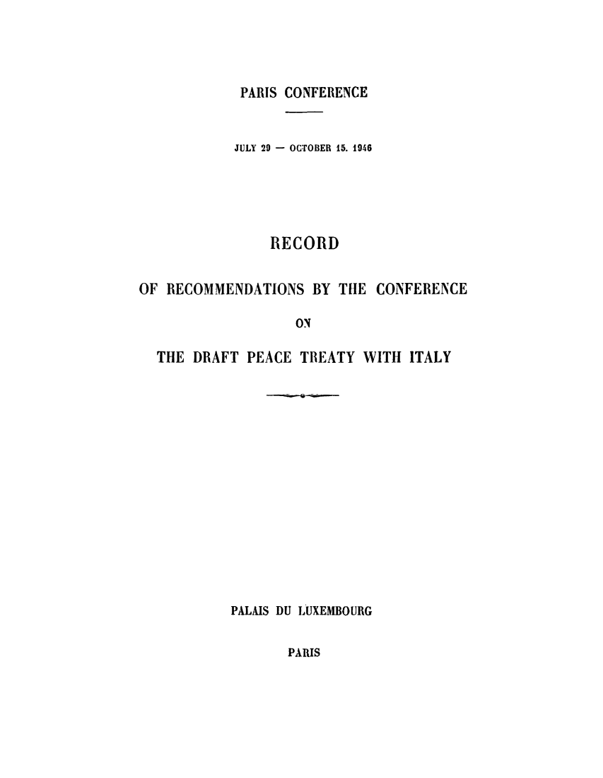 handle is hein.weaties/recrecdp0001 and id is 1 raw text is: ï»¿PARIS CONFERENCE

JULY 29 - OCTOBER 15. 1946
RECORD
OF RECOMMENDATIONS BY THE CONFERENCE
ON
THE DRAFT PEACE TREATY WITH ITALY

PALAIS DU LUXEMBOURG

PARIS



