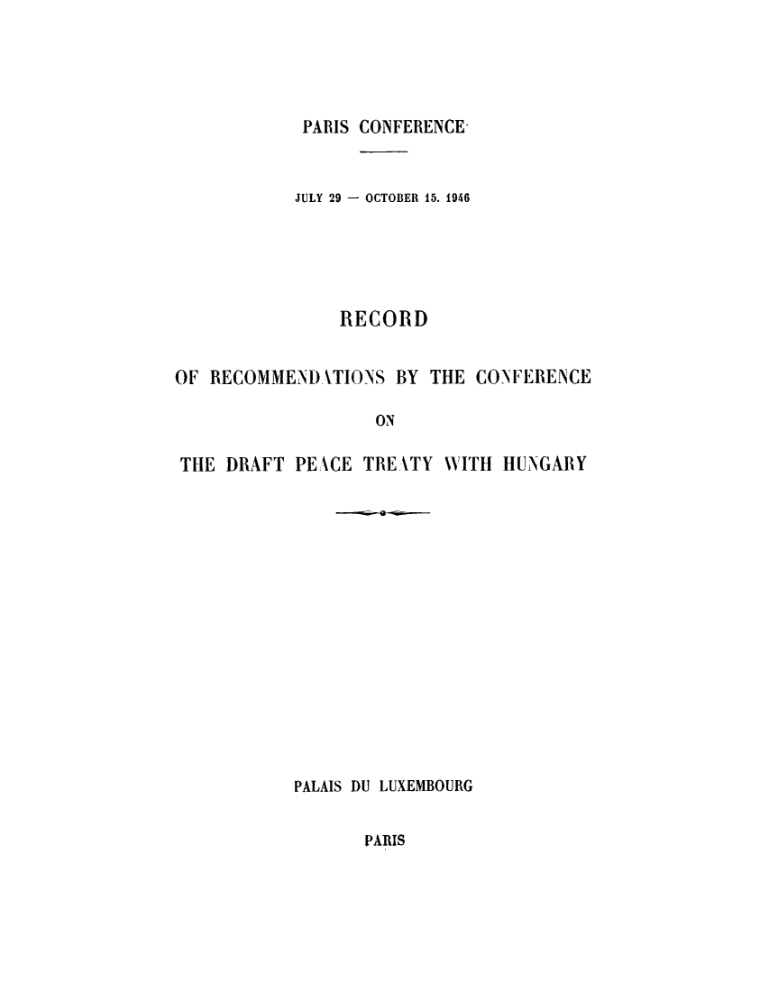 handle is hein.weaties/reptehun0001 and id is 1 raw text is: ï»¿PARIS CONFERENCE

JULY 29 - OCTOBER 15. 1946
RECORD
OF RECOMMEND TIONS BY THE CONFERENCE
ON
THE DRAFT PEXCE TREATY WITH HUNGARY

PALAIS DU LUXEMBOURG

PARIS


