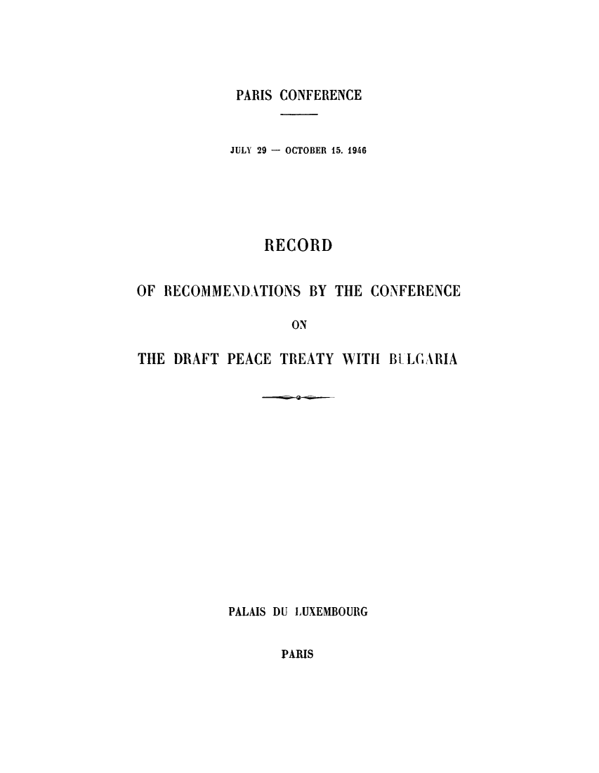 handle is hein.weaties/reredpeb0001 and id is 1 raw text is: ï»¿PARIS CONFERENCE

JULY 29 - OCTOBER 15. 1946
RECORD
OF RECOMMENDATIONS BY THE CONFERENCE
ON
THE DRAFT PEACE TREATY WITH BELGARIA

PALAIS DU LUXEMBOURG

PARIS


