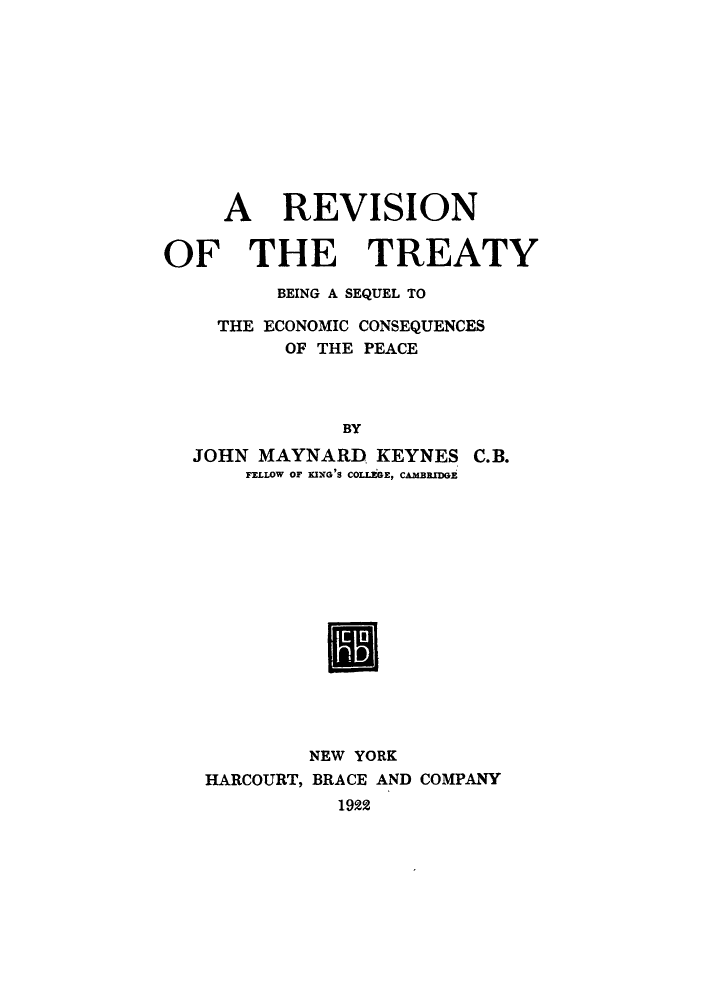 handle is hein.weaties/rtbesep0001 and id is 1 raw text is: ï»¿A REVISION
OF THE TREATY
BEING A SEQUEL TO
THE ECONOMIC CONSEQUENCES
OF THE PEACE
BY
JOHN MAYNARD KEYNES C.B.
FELLOW OF KING 'S COLLEGE, CAMBRIDGE

NEW YORK
HARCOURT, BRACE AND COMPANY
1922


