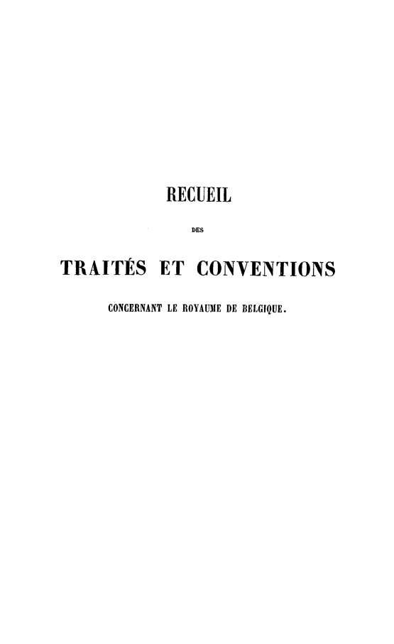 handle is hein.weaties/rtccrb0002 and id is 1 raw text is: 










             RECUEIL

                DES

TRAITÉS ET CONVENTIONS

      CONCERNANT LE ROYAUME DE BELGIQUE.


