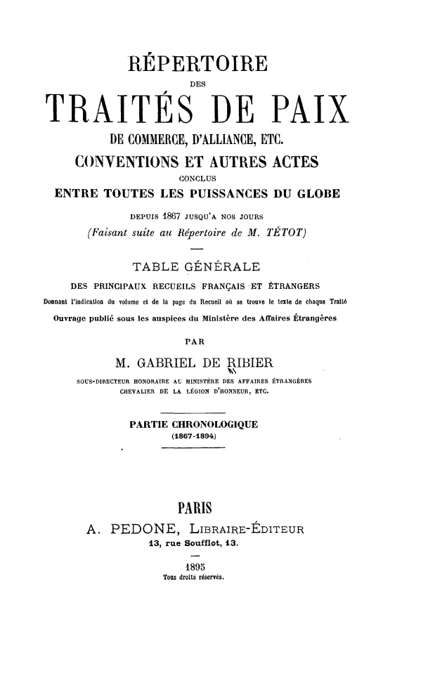 handle is hein.weaties/rtraipaix0001 and id is 1 raw text is: RÉPERTOIRE
DES
TRAITES DE PAIX
DE COMMERCE, D'ALLIANCE, ETC.
CONVENTIONS ET AUTRES ACTES
CONCLUS
ENTRE TOUTES LES PUISSANCES DU GLOBE
DEPUIS 1867 JUSQU'A NOS JOURS
(Faisant suite au Répertoire de M. TÉTOT)
TABLE GÉNÉRALE
DES PRINCIPAUX RECUEILS FRANÇAIS -ET ÉTRANGERS
Donnant l'indication du volume et de la page du Recueil où se trouve le texte de chaque Traité
Ouvrage publié sous les auspices du Ministère des Affaires Étrangères
PAR
M. GABRIEL DE RIBIER
SOUS-DIRECTEUR HONORAIRE AU MINISTÈRE DES AFFAIRES ÉTRANGÈRES
CHEVALIER DE LA LÉGION D'HONNEUR, ETC.
PARTIE CHRONOLOGIQUE
(1867-1894)
PARIS
A. PEDONE, LIBRAIRE-EDITEUR
13, rue Soufflot, 13.
1895
Tous droits réservés.


