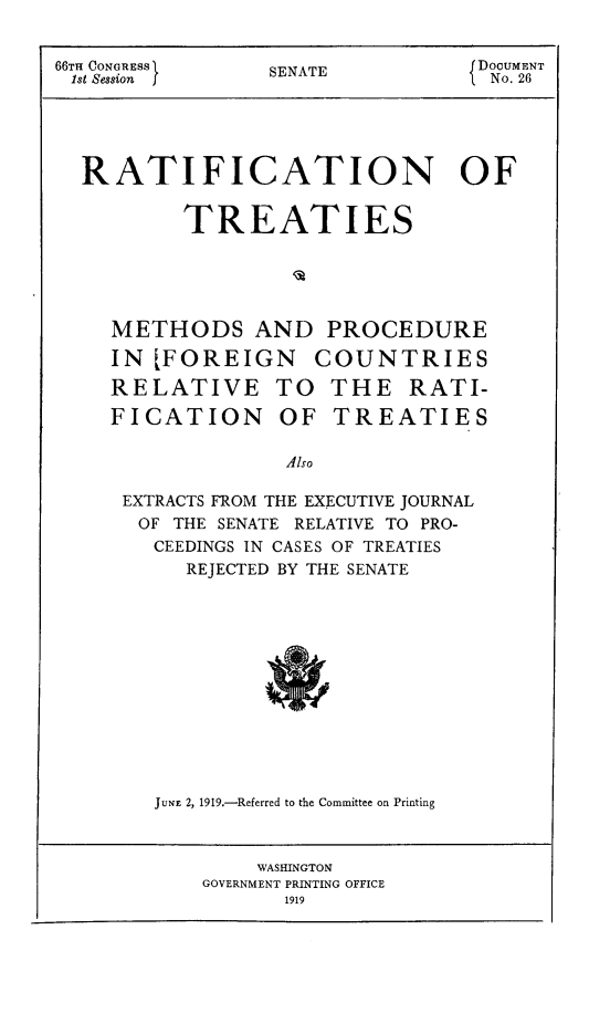 handle is hein.weaties/rtreatfor0001 and id is 1 raw text is: 66TH CONGREsS      SENATE            DOCUMENT
1st Session       SEAENo. 26
RATIFICATION OF
TREATIES
METHODS AND PROCEDURE
IN [FOREIGN COUNTRIES
RELATIVE TO THE RATI-
FICATION OF TREATIES
Also
EXTRACTS FROM THE EXECUTIVE JOURNAL
OF THE SENATE RELATIVE TO PRO-
CEEDINGS IN CASES OF TREATIES
REJECTED BY THE SENATE

JUNF 2, 1919.-Referred to the Committee on Printing

WASHINGTON
GOVERNMENT PRINTING OFFICE
1919


