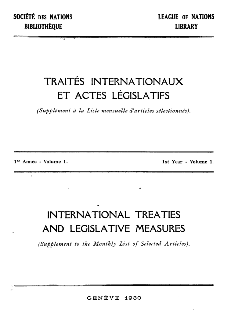 handle is hein.weaties/rtrintal0001 and id is 1 raw text is: SOCIITI DES NATIONS
BIBLIOTHEQUE

LEAGUE OF NATIONS
LIBRARY

TRAITES INTERNATIONAUX
ET ACTES LEGISLATIFS
(Suppldment d la Liste mensuelle d'articles sdlectionnds).

ire Annie - Volume 1.                            1st Year - Volume 1.
INTERNATIONAL TREATIES
AND- LEGISLATIVE MEASURES
(Supplement to the Monthly List of Selected Articles).

GENRVE 1930


