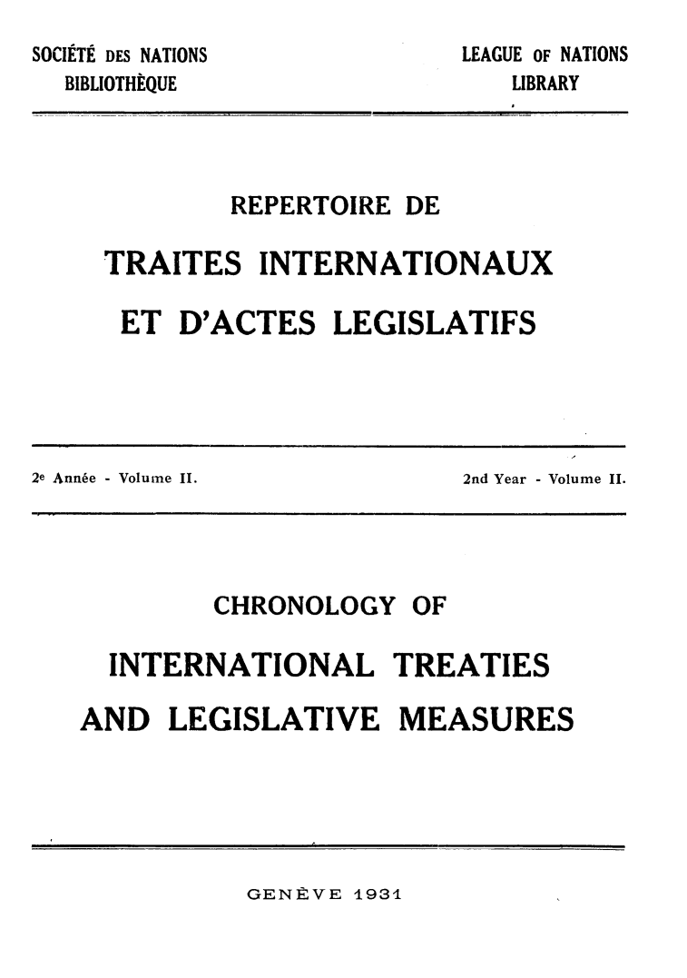 handle is hein.weaties/rtrintal0002 and id is 1 raw text is: LEAGUE OF NATIONS

SOCIETE DES NATIONS
BIBLIOTHEQUE

REPERTOIRE DE
TRAITES INTERNATIONAUX
ET D'ACTES LEGISLATIFS

I
2e Annfe - Volume II.  2nd Year - Volume II.
CHRONOLOGY OF
INTERNATIONAL TREATIES
AND LEGISLATIVE MEASURES

GENE:VE 1931

LIBRARY


