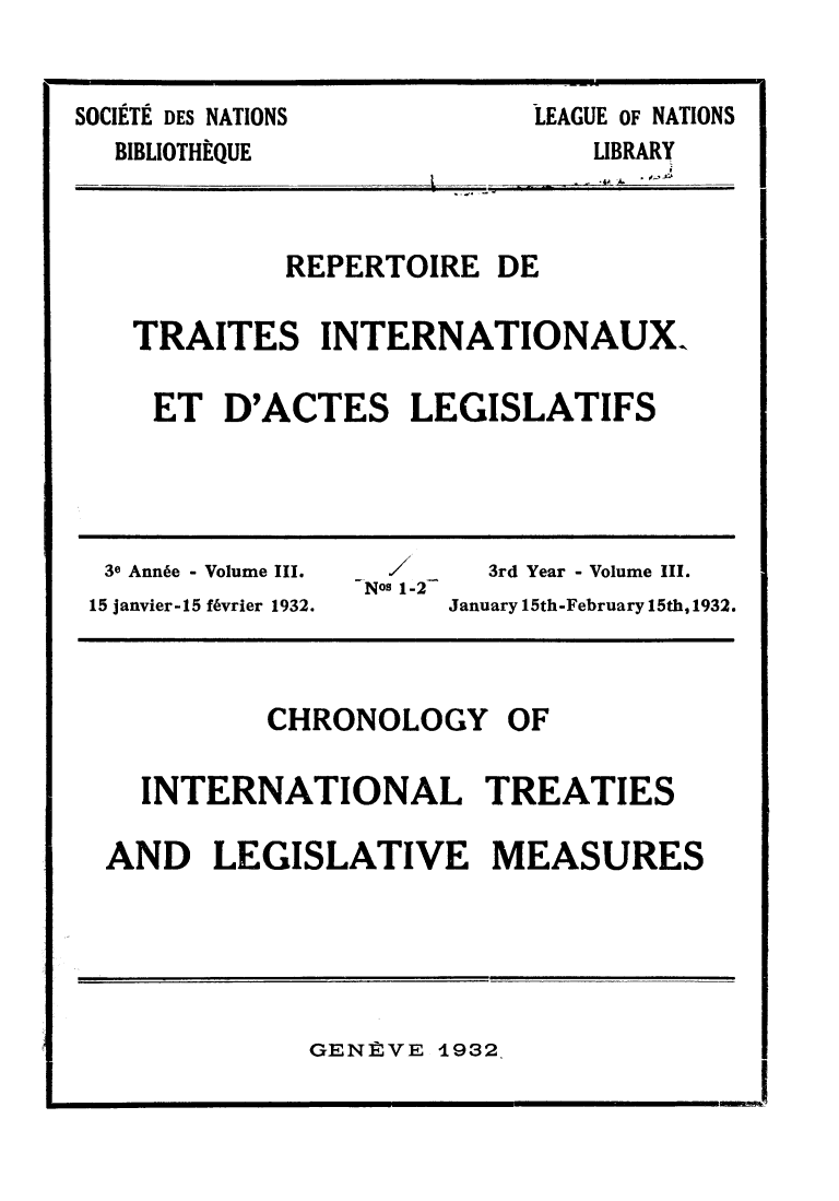 handle is hein.weaties/rtrintal0003 and id is 1 raw text is: LEAGUE OF NATIONS

SOCIETE DES NATIONS
BIBLIOTHÈQUE

~1

REPERTOIRE DE
TRAITES INTERNATIONAUX.
ET D'ACTES LEGISLATIFS

3e Année - Volume III._                  3rd Year - Volume III.
Nos 1-2
15 janvier-15 février 1932.           January 15th-February 15th, 1932.

CHRONOLOGY

INTERNATIONAL TREATIES
AND LEGISLATIVE MEASURES

GENÈVE 1932

LIBRARY

OF


