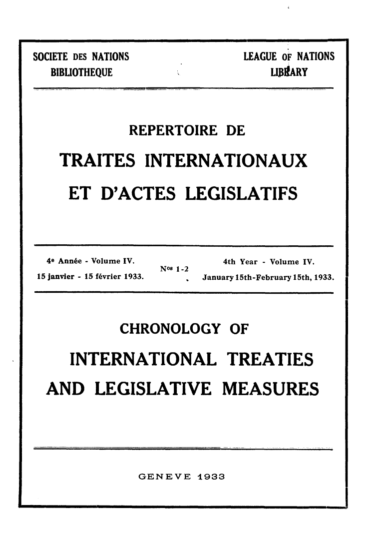handle is hein.weaties/rtrintal0004 and id is 1 raw text is: SOCIETE DES NATIONS

BIBLIOTHEQUE

LEAGUE OF NATIONS
LIJ3IIARY

REPERTOIRE DE
TRAITES INTERNATIONAUX
ET D'ACTES LEGISLATIFS

4e Annie - Volume IV.                    4th Year - Volume IV.
Nos 1-2
15 janvier - 15 f6vrier 1933.     ,   January 15th-February 15th, 1933.

CHRONOLOGY OF
INTERNATIONAL TREATIES
AND LEGISLATIVE MEASURES

GENEVE 1933


