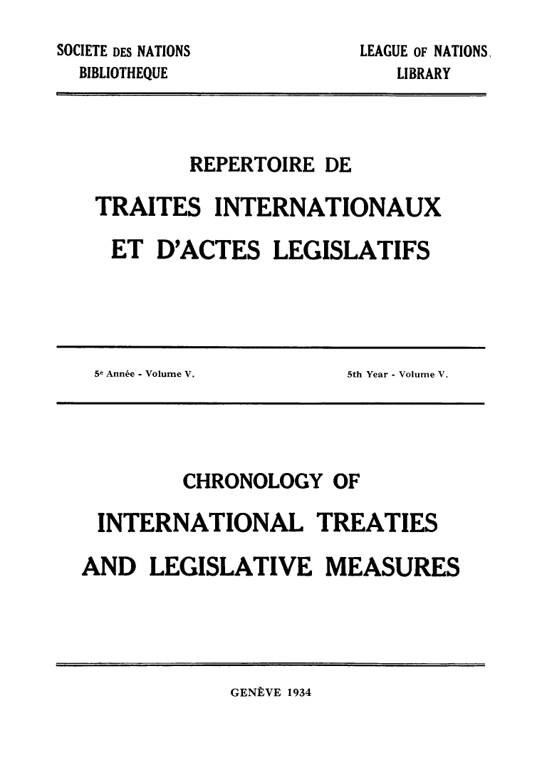 handle is hein.weaties/rtrintal0005 and id is 1 raw text is: SOCIETE DES NATIONS
BIBLIOTHEQUE

LEAGUE OF NATIONS,
LIBRARY

REPERTOIRE DE
TRAITES INTERNATIONAUX
ET D'ACTES LEGISLATIFS

5e Ann6e - Volume V.

5th Year - Volume V.

CHRONOLOGY OF
INTERNATIONAL TREATIES
AND LEGISLATIVE MEASURES

GENLVE 1934


