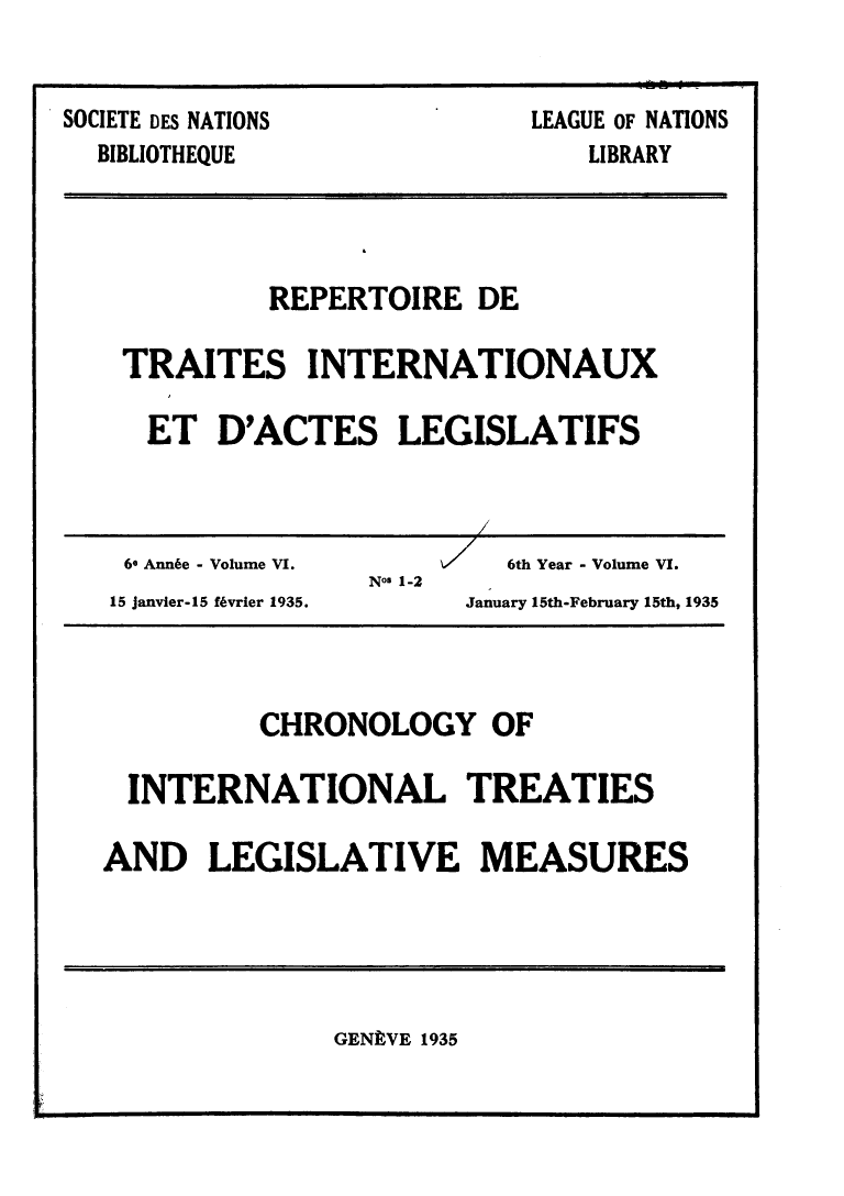 handle is hein.weaties/rtrintal0006 and id is 1 raw text is: SOCIETE DES NATIONS
BIBLIOTHEQUE

LEAGUE OF NATIONS
LIBRARY

REPERTOIRE DE
TRAITES INTERNATIONAUX
ET D'ACTES LEGISLATIFS

60 Ann6e - Volume VI.                 V      6th Year - Volume VI.
No$ 1-2
15 janvier-15 f~vrier 1935.               January 15th-February 15th, 1935

CHRONOLOGY OF
INTERNATIONAL TREATIES
AND LEGISLATIVE MEASURES

GENEVE 1935


