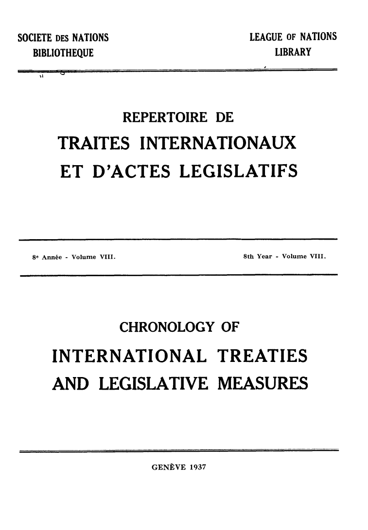 handle is hein.weaties/rtrintal0008 and id is 1 raw text is: SOCIETE DES NATIONS
BIBLIOTHEQUE

LEAGUE OF NATIONS
LIBRARY

REPERTOIRE DE
TRAITES INTERNATIONAUX
ET D'ACTES LEGISLATIFS

8e Annie - Volume VIII.

8th Year - Volume VIII.

CHRONOLOGY OF
INTERNATIONAL TREATIES
AND LEGISLATIVE MEASURES

GENPVE 1937


