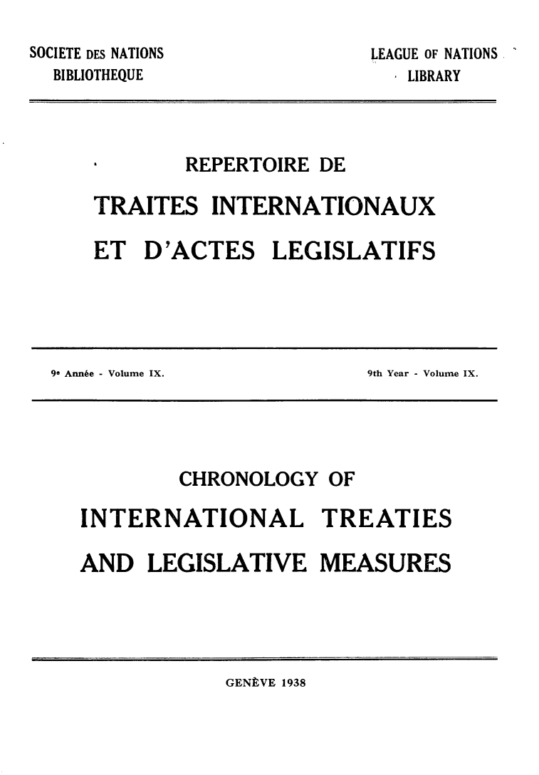 handle is hein.weaties/rtrintal0009 and id is 1 raw text is: SOCIETE DES NATIONS
BIBLIOTHEQUE

LEAGUE OF NATIONS
I LIBRARY

a     REPERTOIRE DE
TRAITES INTERNATIONAUX
ET D'ACTES LEGISLATIFS

90 Annie - Volume IX.

9th Year - Volume IX.

CHRONOLOGY OF
INTERNATIONAL TREATIES
AND LEGISLATIVE MEASURES

GENLVE 1938


