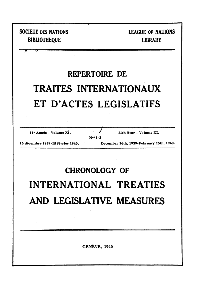 handle is hein.weaties/rtrintal0011 and id is 1 raw text is: SOCIETE DES NATIONS
BIBLIOTHEQUE

LEAGUE OF NATIONS
LIBRARY

REPERTOIRE DE
TRAITES INTERNATIONAUX
ET D'ACTES LEGISLATIFS

110 Ann6e - Volume Xi.
16 d6cembre 1939-15 f6vrier 1940.

J11th Year - Volume XI.
No9 1-2
December 16th, 1939-February 15th, 1940.

CHRONOLOGY OF
INTERNATIONAL TREATIES
AND LEGISLATIVE MEASURES

GENEVE, 1940

--                                  F  I1- ........ ..


