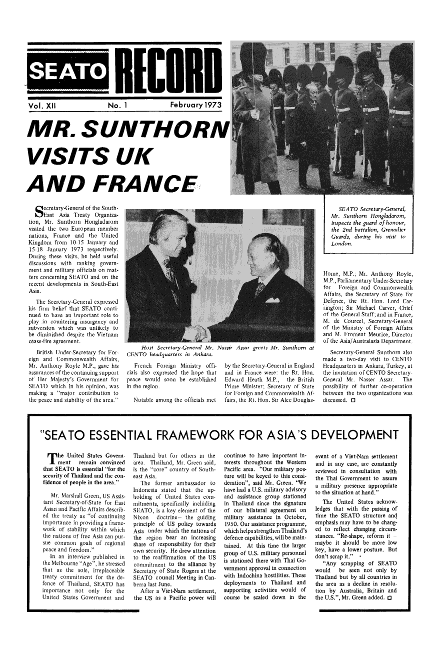 handle is hein.weaties/seatorcd0012 and id is 1 raw text is: 








S~EAT


RCBn


Vol. X1I  No. 1  February 1973



MR. SUNTHORA


VISITS UK


AND FRANCE


  S ecretary-General of the South-
     East Asia Treaty Organiza-
tion, Mr. Sunthorn Hongladarom
visited the two European member
nations, France and the United
Kingdom from 10-15 January and
15-18 January 1973 respectively.
During these visits, he held useful
discussions with ranking govern-
ment and military officials on mat-
ters concerning SEATO and on the
recent developments in South-East
Asia.
   The Secretary-General expressed
his firm belief that SEATO conti-
nued to have an important role to
play in couitering insurgency and
subversion which was unlikely to
be diminished despite the Vietnam
cease-fire agreement.
   British Under-Secretary for For-
eign and Commonwealth Affairs,
Mr. Anthony Royle M.P., gave his
assurances of the continuing support
of Her Majesty's Government for
SEATO which in his opinion, was
making a major contribution to
the peace and stability of the area.


     Host Secretary-General Mr. Nassir Assar greets Mr. Sunthorn at
GENTO headquarters in Ankara.


   French Foreign Ministry offi-
cials also expressed the hope that
peace would soon be established
in the region.

  Notable among the officials met


by the Secretary-General in England
and in France were: the Rt. Hon.
Edward Heath M.P., the British
Prime Minister; Secretary of State
for Foreign and Commonwealth Af-
fairs, the Rt. Hon. Sir Alec Douglas-


      SEATO Secretary-General,
   Mr. Sunthorn Hongladarom,
   inspects the guard of honour,
   the 2nd battalion, Grenadier
   Guards, during his visit to
   London.



Home, M.P.; Mr. Anthony Royle,
M.P., Parliamentary Under-Secretary
for  Foreign and Commonwealth
Affairs, the Secretary of State for
Defence, the Rt. Hon. Lord Car-
rington; Sir Michael Carver, Chief
of the General Staff; and in France,
M. de Courcel, Secretary-General
of the Ministry of Foreign Affairs
and M. Froment Meurice, Director
of the Asia/Australasia Department.
   Secretary-General Sunthorn also
made a two-day visit to CENTO
Headquarters in Ankara, Turkey, at
the invitation of CENTO Secretary-
General Mr. Nasser Assar.   The
possibility of further co-operation
between the two organizations was
discussed, 0


SEATO ESSENTIAL FRAMEWORK FOR ASIA'S DEVELOPMENT


  T he United States Govern-
     ment remain convinced
that SEATO is essential for the
security of Thailand and the con-
fidence of people in the area.
   Mr. Marshall Green, US Assis-
tant Secretary-of-State for East
Asian and Pacific Affairs describ-
ed the treaty as of continuing
importance in providing a frame-
work of stability within which
the nations of free Asia can pur-
sue common goals of regional
peace and freedom.
   In an interview published in
the Melbourne Age, he stressed
that as the sole, irreplaceable
treaty commitment for the de-
fence of Thailand, SEATO has
importance not only for the
United States Government and


Thailand but for others in the
area. Thailand, Mr. Green said,
is the core country of South-
east Asia.
   The former ambassador to
Indonesia stated that the up-
holding of United States com-
mitments, specifically including
SEATO, is a key element of the
Nixon   doctrine- the guiding
principle of US policy towards
Asia under which the nations of
the region bear an increasing
share of responsibility for their
own security. He drew attention
to the reaffirmation of the US
commitment to the alliance by
Secretary of State Rogers at the
SEATO council Meeting in Can-
berra last June.
  After a Viet-Nam settlement,
the US as a Pacific power will


continue to have important in-
terests throughout the Western
Pacific area. Our military pos-
ture will be keyed to this consi-
deration, said Mr. Green. We
have had a U.S. military advisory
and assistance group stationed
in Thailand since the signature
of our bilateral agreement on
nilitary assistance in October,
1950. Our assistance programme,
which helps strengthen Thailand's
defence capabilities, will be main-
tained. At this time the larger
group of U.S. military personnel
is stationed there with Thai Go-
vernment approval in connection
with Indochina hostilities. These
deployments to Thailand and
supporting activities would of
course be scaled down in the


event of a Viet-Nam settlement
and in any case, are constantly
reviewed in consultation with
the Thai Government to assure
a military presence appropriate
to the situation at hand.
   The United States acknow-
ledges that with the passing of
time the SEATO structure and
emphasis may have to be chang-
ed to reflect changing circum-
stances. Re-shape, reform it
maybe it should be more low
key, have a lower posture. But
don't scrap it.
   Any scrapping of SEATO
would   be seen not only by
Thailand but by all countries in
the area as a decline in resolu-
tion by Australia, Britain and
the U.S., Mr. Green added. 0


