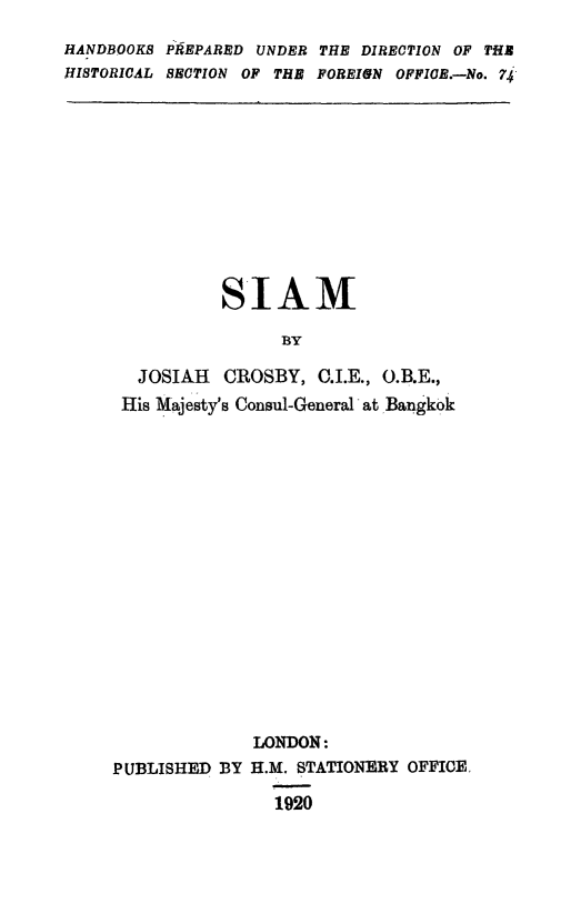 handle is hein.weaties/siam0001 and id is 1 raw text is: 
HANDBOOKS PREPARED UNDER THE DIRECTION OF THE
HISTORICAL SECTION OF THE POREIGN OFFICB.-No. 74


          SIAM

                BY

  JOSIAH  CROSBY,  C.I.E., O.B.E.,
His Majesty's Consul-General at Bangkok


              LONDON:
PUBLISHED BY  H.M. STATIONERY OFFICE.

                1920


