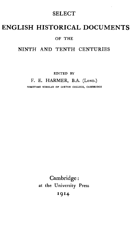 handle is hein.weaties/slctenghst0001 and id is 1 raw text is: SELECT
ENGLISH HISTORICAL DOCUMENTS
OF THE
NINTH AND TENTH CENTURIES

EDITED BY
F. E. HARMER, B.A. (LOND.)
SOMETIME SCHOLAR OF GIRTON COLLEGE, CAMBRIDGE
Cambridge:
at the University Press
1914



