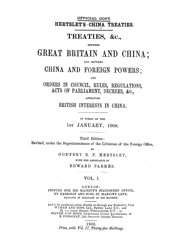 handle is hein.weaties/tbgbchin0001 and id is 1 raw text is: OFFIOIAL COPY.
HERTSLETS CHINA TREATIES.
TREATIES, &c.,
BETWEEN
GREAT BRITAIN AND CHINA;
AND BETWEEN
CHINA AND FOREIGN POWERS;
AND
ORDERS IN COUNCIL, RULES, REGULATIONS,
ACTS OF PARLIAMENT, DECREES, &c.,
AFFECTING
BRITISH INTERESTS IN CHINA.
IN FORCE ON THE
1ST  JANUARY, 1908.
Third Edition:
Revised, under the Superintendence of the Librarian of the Foreign Office,
BY
GODFREY       E. P. HERTSLET,
WITH THE ASSISTANCE OF
EDWARD       PARKES.
VOL. 1.
LONItON:
PRINTED FOR HIS MAJESTY'S STATIONERY OFFICE,
BY HARRISON AND SONS, ST. MARTIN'S LANE,
PRINTERS IN ORDINARY TO HIS MAJESTY.
And to be purchased either directly or through any Bookseller, from
WYMAN AND SONS, LTD., FETTER LANE, E.C.; and
32, AIr\GDON STREET, WESTMINSTER, S.W.; or
OLIVER AND BOYD, TWEEDDALE COURT, JLDINBURGII; or
E. PONSONBY, 116, GRAfTOX STREST,'DUBLIN.
1908.
Price, with Vol. II, Thirty-five Shillings.


