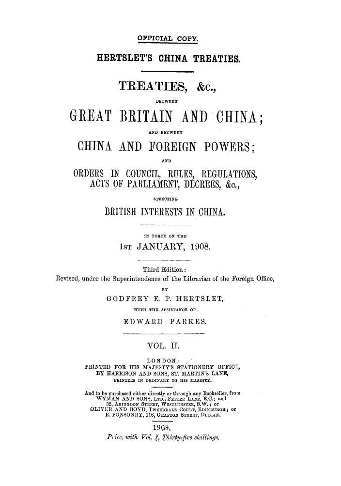 handle is hein.weaties/tbgbchin0002 and id is 1 raw text is: OFFICIAL COPY.
HERTSLET'S CHINA TREATIES.
TREATIES, &c.,
BETWEEN
GREAT BRITAIN AND CHINA;
AND BETWEEN
CHINA AND FOREIGN POWERS;
AND
ORDERS IN COUNCIL, RULES, REGULATIONS,
ACTS OF PARLIAIENT, DECREES, &c.,
AFFECTING
BRITISH INTERESTS IN CHINA.
IN FORCE ON THE
1ST JANUARY, 1908.
Third Edition:
Revised, under the Superintendence of the Librarian of the Foreign Office,
BY
GODFREY       E. P. HERTSLET,
WITH THE ASSISTANCE OF
EDWARD       PARKES.
VOL. ITI.
LONDON:
PRINTED FOR HIS MAJESTY'S STATIONERY OFFICE,
BY HARRISON AND SONS, ST. MARTIN'S LANE,
RINTERS IN ORDINARY TO HIS MAJESTY.
And to be purchased either directly or through any Bookseller, from
WYMAN AND SONS, LTD.i FETTER LANE, E.C.; and
32, ABINGDON STREET, WESTMINSTER, S.W.; or
OLIVER AND BOYD, TWEEDDALE COURT, EDINBURGH; Or
E. PuNSONBY, 116, GRAFTON STREEr, )UBLIN.
1908,
Price. with Vol. ., Thirty- flve shillings.


