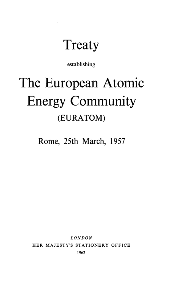 handle is hein.weaties/teuratom0001 and id is 1 raw text is: 



         Treaty

         establishing

The   European Atomic

  Energy   Community
        (EURATOM)

    Rome, 25th March, 1957









           LONDON
   HER MAJESTY'S STATIONERY OFFICE
            1962


