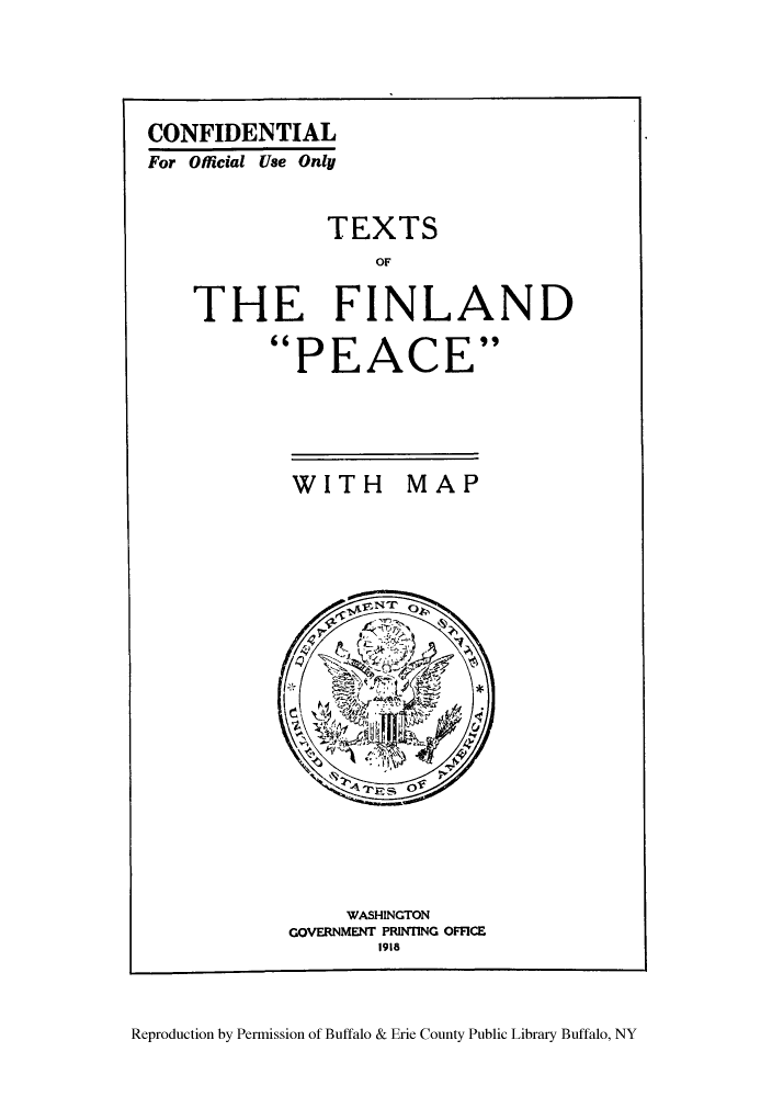 handle is hein.weaties/texfinpe0001 and id is 1 raw text is: ï»¿CONFIDENTIAL
For Official Use Only
TEXTS
OF
THE FINLAND
PEACE

WITH MAP

WASHINGTON
GOVERNMENT PRINTING OFFICE
1918

Reproduction by Permission of Buffalo & Erie County Public Library Buffalo, NY


