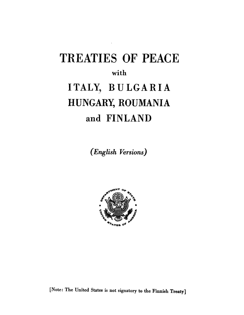 handle is hein.weaties/tpeabuhu0001 and id is 1 raw text is: ï»¿TREATIES OF PEACE
with
ITALY, BULGARIA
HUNGARY, ROUMANIA
and FINLAND
(English Versions)

[Note: The United States is not signatory to the Finnish Treaty'


