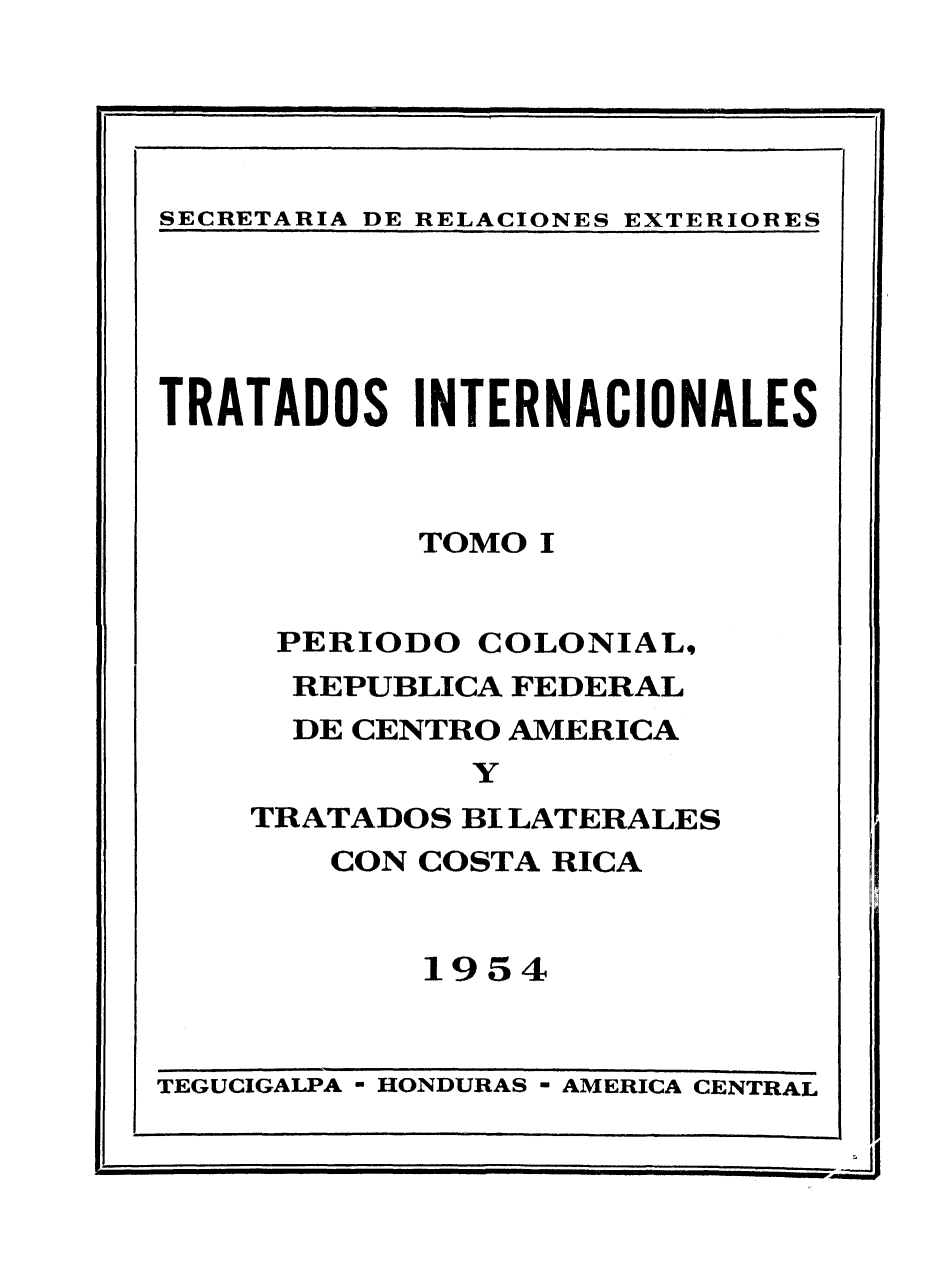 handle is hein.weaties/traintnc0001 and id is 1 raw text is: 

I                             .1I IIIIr 1


SECRETARIA DE RELACIONES EXTERIORES


TRATADOS INTERNACIONALES



           TOMO 1


     PERIODO COLONIAL,
     REPUBLICA FEDERAL
     DE CENTRO AMERICA
             Y
    TRATADOS BI LATERALES
       CON COSTA RICA


           1954


TEGUCIGALPA - HONDURAS - AMERICA CENTRAL


