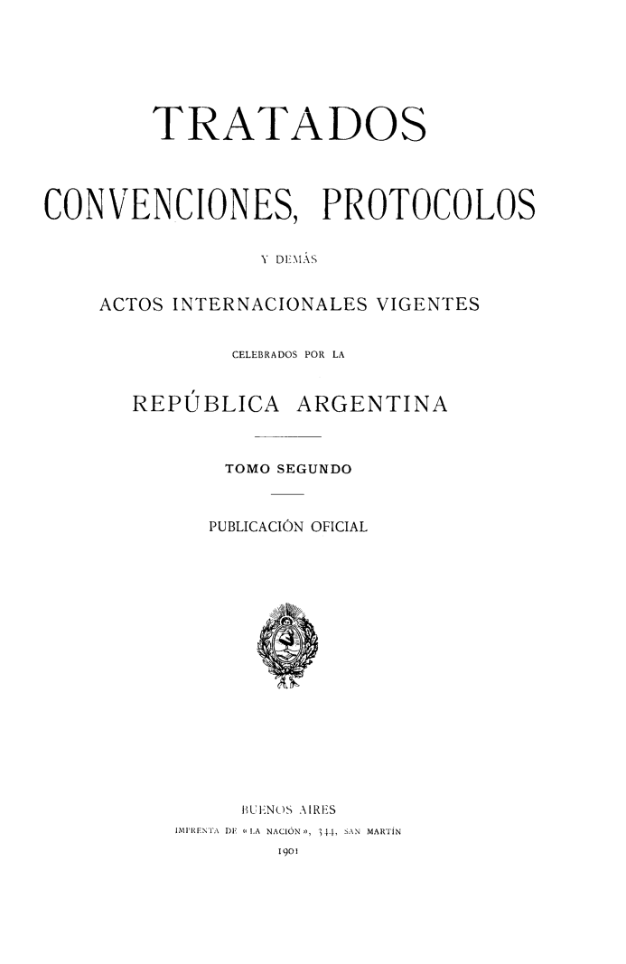 handle is hein.weaties/tratcivcelr0002 and id is 1 raw text is: TRATADOS
CONVENCIONES, PROTOCOLOS
- Dl - ÁS
ACTOS INTERNACIONALES VIGENTES

CELEBRADOS POR LA
REPUBLICA ARGENTINA
TOMO SEGUNDO
PUBLICACIÓN OFICIAL

BUENO)S AIRES
MIPRENTA DE L11.A NACIÓN,, 344, SAN MARTiN
I901


