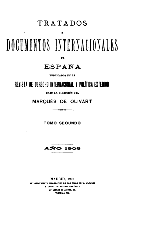 handle is hein.weaties/tratd0002 and id is 1 raw text is: 



             TRATADOS
                      Y


DOCUMENTOS INTERNACIONALES
                      DE

               ESPAÑA
                 PUBLICADO8 EN LA

   REVISTA DE DERECHO INTERNACIONAL Y POLITICA EXTERIOR
                BAJO LA DIRIOXIÓN DEL

           MARQUÉS DE OLIVART



               TOMO SEGUNDO










                  MADRID, 1906
          rAULXE IO ?M!OGRÁPIOO D LOS rIJOS Di 2. ALVAREZ
                Á CARGO Di ARTURO MENZz
                lo, E~ de Al~,a, lo.
                    Teléfono 809.


