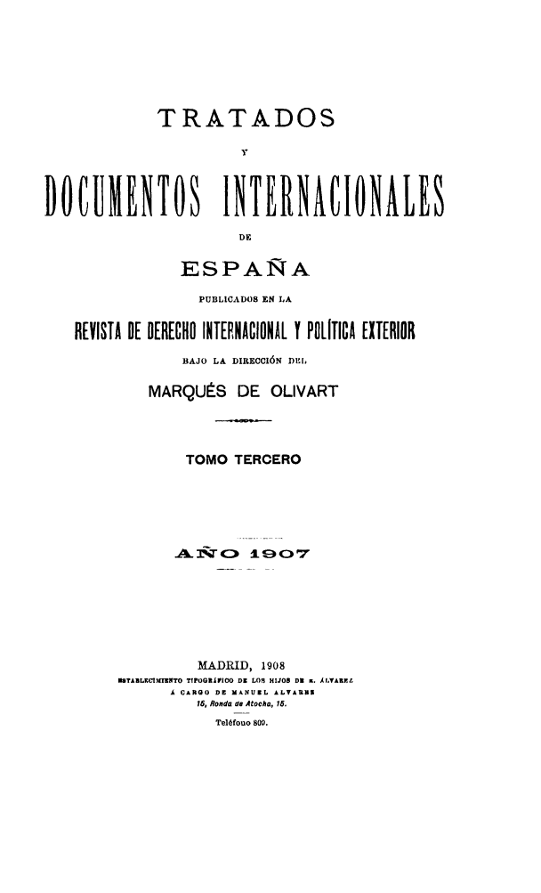 handle is hein.weaties/tratd0003 and id is 1 raw text is: 





              TRATADOS
                        Y


DOCUMENTOS INTERNACIONALES
                        DE

                 ESPAÑA
                   PUBLICADOS EN LA

    REVISTA DE DERECHO INTEENACIONIL Y POLITICA EXTERIOR
                 BAJO LA DIRECCIÓN DE[L

             MARQUÉS DE OLIVART



                 TOMO TERCERO











                   MADRID, 1908
         mBTAZLRCI..MVTO TIPOGORLrCO DE LOI HIJOS DU A. AlVALYAR¿
               Á CARGO DE NANUIL ALVARUM
                   15, Ronda da Atocha, 15.
                     Teléfouo 80w.


