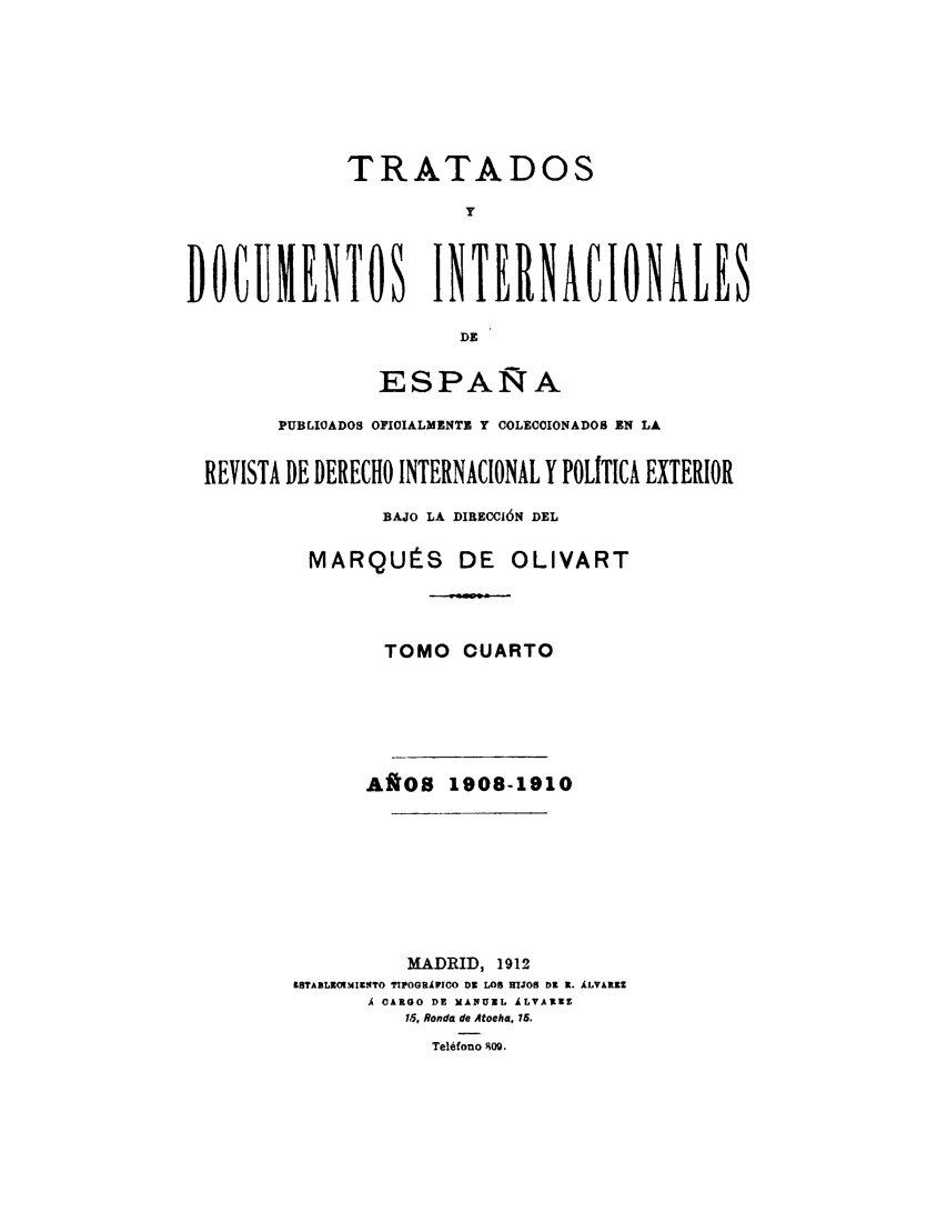 handle is hein.weaties/tratd0004 and id is 1 raw text is: 





             TRATADOS
                       y


DOCUMENTOS INTERNACIONALES
                       DE

                ESPAÑA
        PUBLIQADOS OFIOIALMENTE Y COLECOIONADOS EN LA

 REVISTA DE DERECHO INTERNACIONAL Y POLITICA EXTERIOR
                BAJO LA DIRECCIÓN DEL

          MARQUÉS DE OLIVART



                 TOMO CUARTO




               AÑOS 1908-1910






                  MADRID, 1912
         1STABLMMIECLTO TIPOGJRÁFCO D2 LOS HIJOR DR E. ÁLVáltZ
               Ai CARGO DE M  UICL  LvARUZ
                  1.5, Ronda de Atooha. 15.
                     Teléfono  09.


