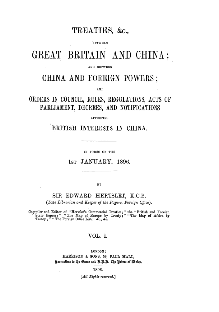 handle is hein.weaties/trchibpor0001 and id is 1 raw text is: TREATIES, &c.,
BETWEEN
GREAT BRITAIN AND CHINA;
AND BETWEEN
CHINA AND FOREIGN POWERS;
AND
ORDERS IN COUNCIL, RULES, REGULATIONS, ACTS OF
PARLIAMENT, DECREES, AND NOTIFICATIONS
AFFECTING

BRITISH INTERESTS IN CHINA.
IN FORCE ON THE
1ST JANUARY, 1896.
.BY
SIR EDWARD HERTSLET, K.C.B.
(Late Librarian and Keeper of the Papers, Foreign Office).

Co~npiler and Editor of Hertslet's Commercial Treaties;  the British and Foreign
State Papers; The Map of Europe by Treaty; The Map of Africa by
Treaty; The Foreign Office List, &c., &c.
VOL. I.
LONDON:
HARIISON & SONS, 59, PALL MALL,
1896.
[All ights reserved.]


