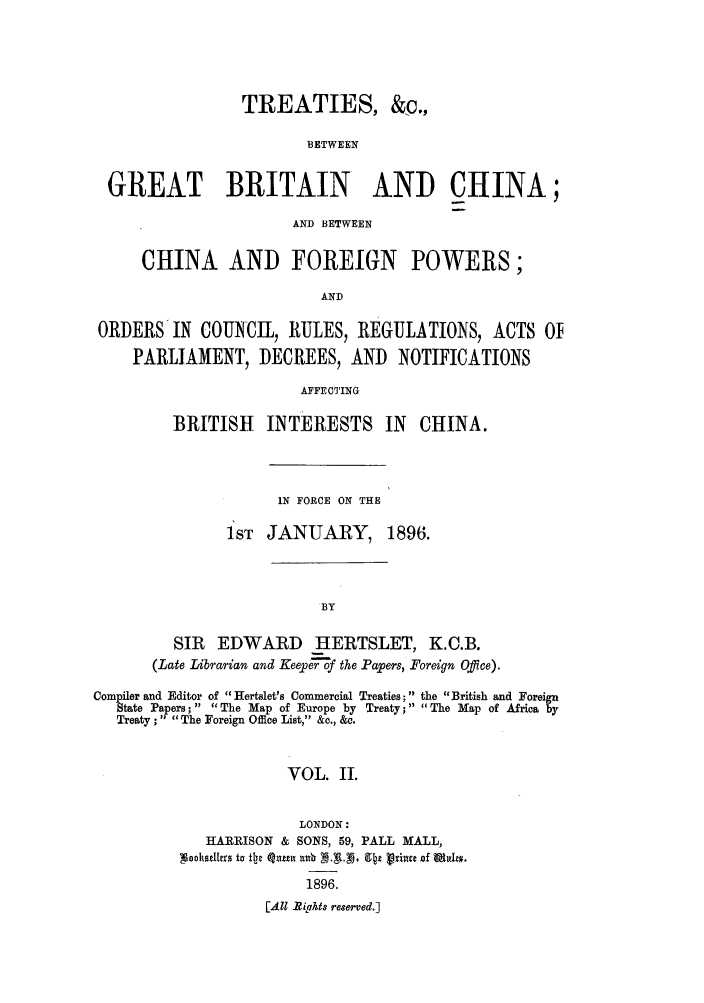 handle is hein.weaties/trchibpor0002 and id is 1 raw text is: TREATIES, &c.,
BETWEEN
GREAT BRITAIN AND CHINA;
AND BETWEEN
CHINA AND FOREIGN POWERS;
AND
ORDERSIN COUNCIL, RULES, REGULATIONS, ACTS Of
PARLIAMENT, DECREES, AND NOTIFICATIONS
AFFECTING

BRITISH     INTERESTS IN        CHINA.
IN FORCE ON THE
1 ST JANUARY, 1896.
BY
SIR   EDWARD      HERTSLET, K.C.B.
(Late Librarian and Keepe'of the P apers, Foreign Office).

Comriler and Editor of Hertslet's Commercial Treaties; the British and Foreign
State Papers;   The Map of Europe by Treaty; The Map of Africa by
Treaty ; The Foreign Office List, &c., &c.
VOL. II.
LONDON:
HARRISON & SONS, 59, PALL MALL,
Neshst~ers to fIac Qun u xb 9..N 9 z Prince of MeOZO.
1896.
[All ?iffhts reserved.]


